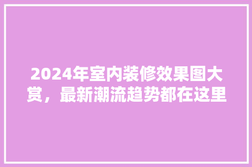2024年室内装修效果图大赏最新潮流趋势都在这里!